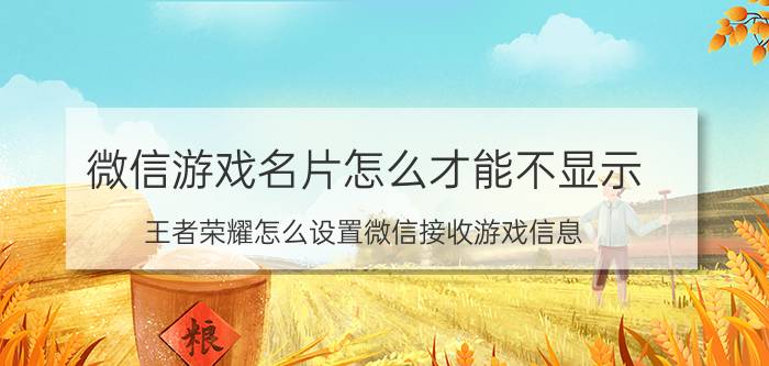 微信游戏名片怎么才能不显示 王者荣耀怎么设置微信接收游戏信息？